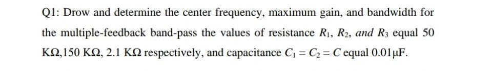 Q1: Drow and determine the center frequency, maximum gain, and bandwidth for
the multiple-feedback band-pass the values of resistance R1, R2, and R3 equal 50
KQ,150 K2, 2.1 KN respectively, and capacitance C = C2 = C equal 0.01µF.
