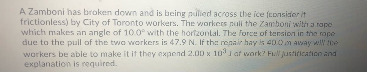 A Zamboni has broken down and is being pulled across the ice (consider it
frictionless) by City of Toronto workers. The workers pull the Zamboni with a rope
which makes an angle of 10.0° with the horizontal. The force of tension in the rope
due to the pull of the two workers is 47.9 N. If the repair bay is 40.0 m away will the
workers be able to make it if they expend 2.00 x 103 J of work? Full justification and
explanation is required.
