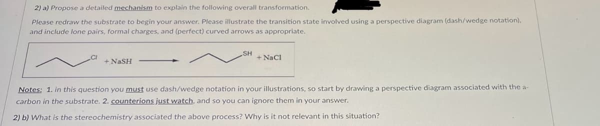 2) a) Propose a detailed mechanism to explain the following overall transformation.
Please redraw the substrate to begin your answer. Please illustrate the transition state involved using a perspective diagram (dash/wedge notation),
and include lone pairs, formal charges, and (perfect) curved arrows as appropriate.
+NaSH
SH
+ NaCl
Notes: 1. in this question you must use dash/wedge notation in your illustrations, so start by drawing a perspective diagram associated with the a-
carbon in the substrate. 2. counterions just watch, and so you can ignore them in your answer.
2) b) What is the stereochemistry associated the above process? Why is it not relevant in this situation?