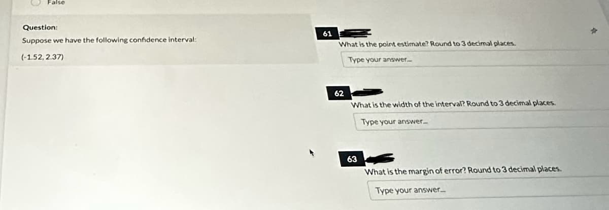 False
Question:
Suppose we have the following confidence interval:
(-1.52, 2.37)
61
What is the point estimate? Round to 3 decimal places.
Type your answer...
62
What is the width of the interval? Round to 3 decimal places.
Type your answer...
63
What is the margin of error? Round to 3 decimal places.
Type your answer...
*