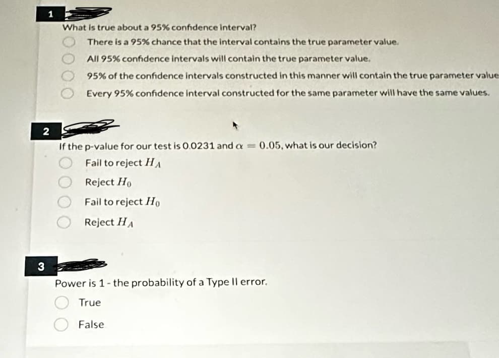 1
2
3
What is true about a 95% confidence interval?
There is a 95% chance that the interval contains the true parameter value.
All 95% confidence intervals will contain the true parameter value.
95% of the confidence intervals constructed in this manner will contain the true parameter value
Every 95% confidence interval constructed for the same parameter will have the same values.
00 0000
If the p-value for our test is 0.0231 and a = 0.05, what is our decision?
Fail to reject HA
Reject Ho
Fail to reject Ho
Reject HA
Power is 1- the probability of a Type II error.
True
False