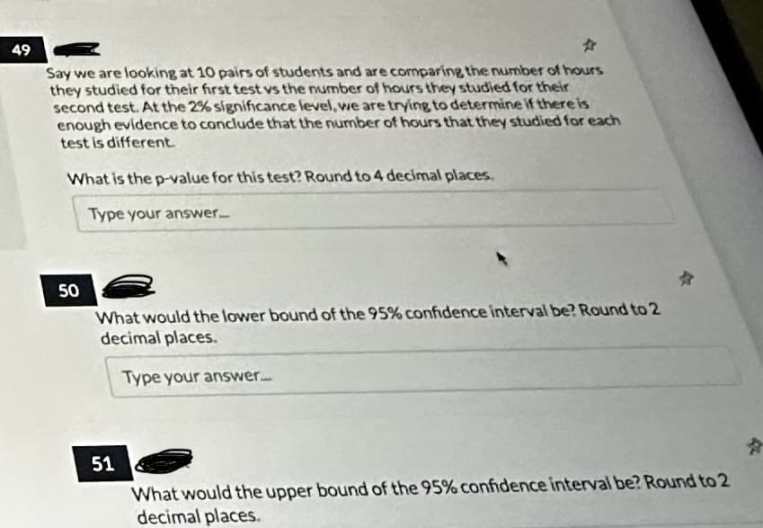49
☆
Say we are looking at 10 pairs of students and are comparing the number of hours
they studied for their first test vs the number of hours they studied for their
second test. At the 2% significance level, we are trying to determine if there is
enough evidence to conclude that the number of hours that they studied for each
test is different.
What is the p-value for this test? Round to 4 decimal places.
Type your answer...
50
What would the lower bound of the 95% confidence interval be? Round to 2
decimal places.
Type your answer....
51
What would the upper bound of the 95% confidence interval be? Round to 2
decimal places.