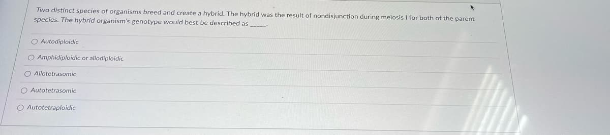 Two distinct species of organisms breed and create a hybrid. The hybrid was the result of nondisjunction during meiosis I for both of the parent
species. The hybrid organism's genotype would best be described as
O Autodiploidic
O Amphidiploidic or allodiploidic
O Allotetrasomic
O Autotetrasomic
O Autotetraploidic
