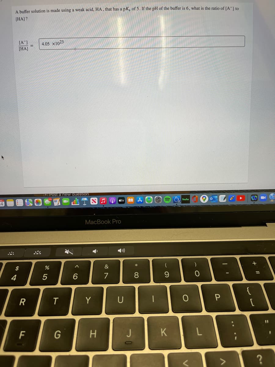 A buffer solution is made using a weak acid, HA , that has a pK of 5. If the pH of the buffer is 6, what is the ratio of [A-] to
[HA] ?
(A"]
[HA]
4.05 x1023
+ Post a new auestion
étv A A
4
MacBook Pro
$
&
4
6.
7
8.
9.
R
Y
U
P
%3D
F
G
H
J
K
....
ト
