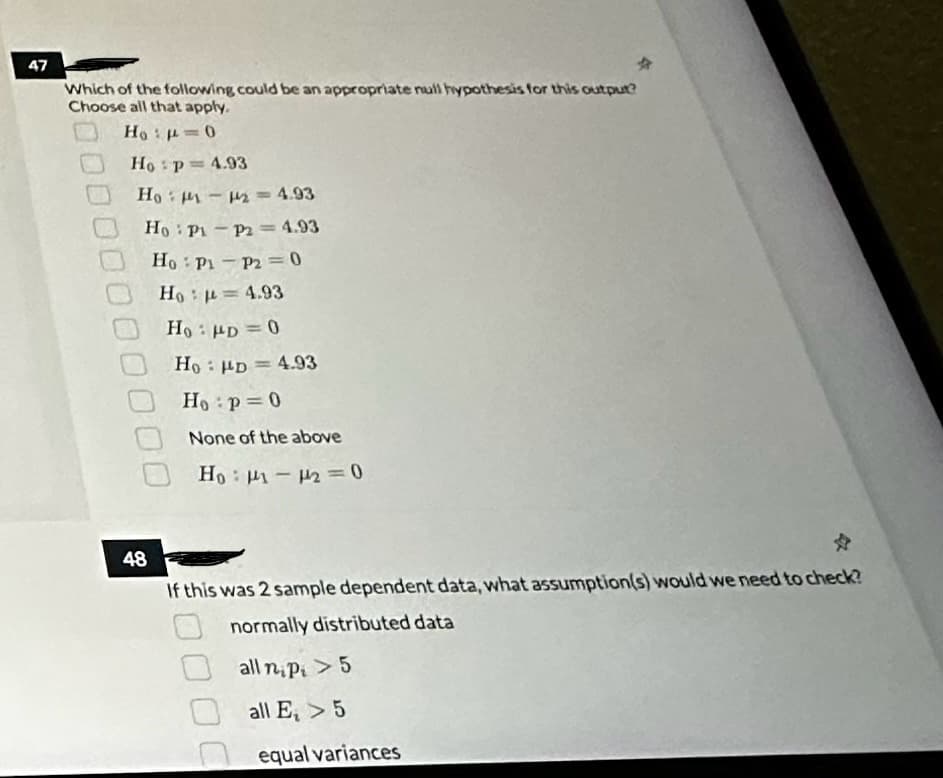 47
Which of the following could be an appropriate null hypothesis for this output?
Choose all that apply.
Ho: p=0
Ho p= 4.93
Ho: M₁-12 = 4.93
Ho Pi-P2 = 4.93
Ho Pi-P20
Ho = 4.93
48
*
Ho: PD = 0
Ho: PD = 4.93
Ho p=0
None of the above
Ho: M-2=0
If this was 2 sample dependent data, what assumption(s) would we need to check?
normally distributed data
all nipi > 5
all E, > 5
equal variances