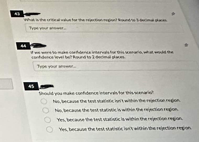 43
What is the critical value for the rejection region? Round to 3 decimal places
Type your answer...
44
If we were to make confidence intervals for this scenario, what would the
confidence level be? Round to 2 decimal places.
Type your answer.....
45
Should you make confidence intervals for this scenario?
No, because the test statistic isn't within the rejection region.
No, because the test statistic is within the rejection region.
Yes, because the test statistic is within the rejection region.
Yes, because the test statistic isn't within the rejection region.
