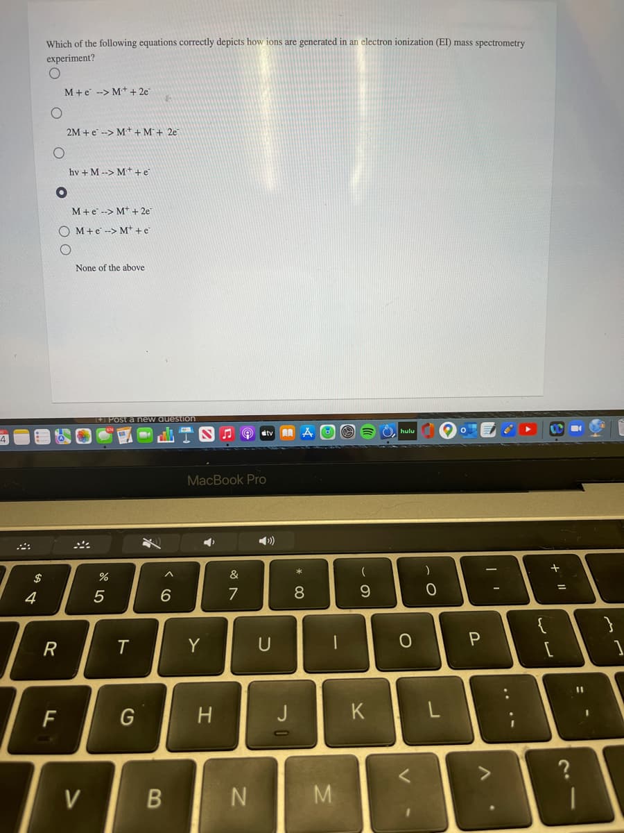 Which of the following equations correctly depicts how ions are generated in an electron ionization (EI) mass spectrometry
experiment?
M+e --> M+ + 2e
2M +e --> M++M+ 2e
hv + M --> M+ + e
M+e --> M++ 2e
O M+e --> M* + e
None of the above
Post a new auestion
stv
4
MacBook Pro
$
%
&
4
6.
7
{
U
%3D
F
G
H
K
V
M
.. .-
の
* 00
くO
ト
R
