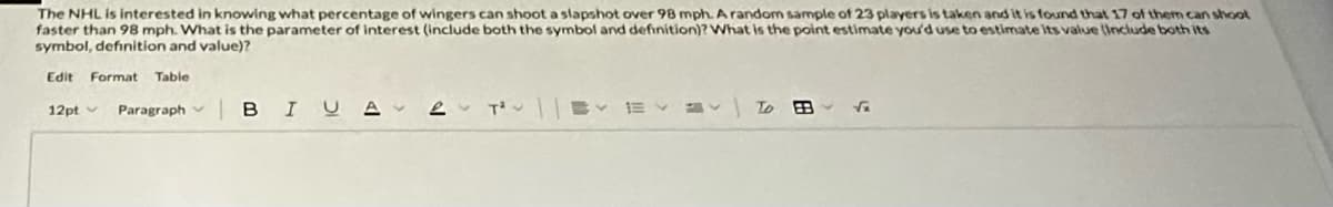 The NHL is interested in knowing what percentage of wingers can shoot a slapshot over 98 mph. A random sample of 23 players is taken and it is found that 17 of them can shoot
faster than 98 mph. What is the parameter of interest (include both the symbol and definition)? What is the point estimate you'd use to estimate its value (Include both its
symbol, definition and value)?
Edit Format Table
12pt Paragraph BIUA
2 T²
E
To
√