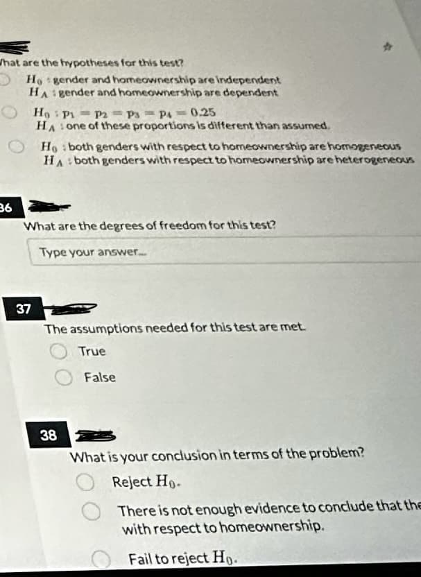 What are the hypotheses for this test?
36
Ho gender and homeownership are independent
HA gender and homeownership are dependent
Ho: P1 P2 P3 P4 = 0.25
HA one of these proportions is different than assumed.
1
37
Ho both genders with respect to homeownership are homogeneous
HA both genders with respect to homeownership are heterogeneous
What are the degrees of freedom for this test?
Type your answer.....
The assumptions needed for this test are met.
True
38
False
What is your conclusion in terms of the problem?
Reject Ho-
There is not enough evidence to conclude that the
with respect to homeownership.
Fail to reject Ho.