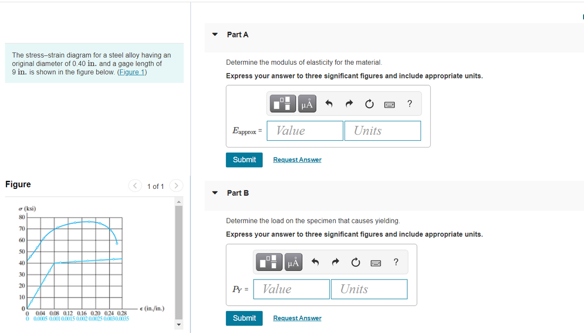 Part A
The stress-strain diagram for a steel alloy having an
original diameter of 0.40 in. and a gage length of
9 in. is shown in the figure below. (Figure 1)
Determine the modulus of elasticity for the material.
Express your answer to three significant figures and include appropriate units.
HA
?
Eapprox =
Value
Units
Submit
Request Answer
Figure
< 1 of 1
Part B
a (ksi)
80
Determine the load on the specimen that causes yielding.
70
Express your answer to three significant figures and include appropriate units.
60
50
40
HA
30
20
Py =
Value
Units
10
€ (in./in.)
0.04 0,08 0.12 0,16 0,20 0,24 0,28
O 0.0005 0.001 0.0015 0.002 0.0025 0.0030.0035
Request Answer
Submit
