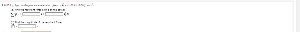 A 8.00-kg object undergoes an acceleration given by a = (1.00 î + 8.00 j) m/s?.
(a) Find the resultant force acting on the object.
EF (
|î+
i) N
(b) Find the magnitude of the resultant force.
F =|
