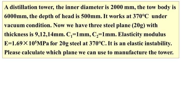 A distillation tower, the inner diameter is 2000 mm, the tow body is
6000mm, the depth of head is 500mm. It works at 370°C under
vacuum condition. Now we have three steel plane (20g) with
thickness is 9,12,14mm. C,=1mm, C,=1mm. Elasticity modulus
E=1.69X10$MPa for 20g steel at 370°C. It is an elastic instability.
Please calculate which plane we can use to manufacture the tower.
