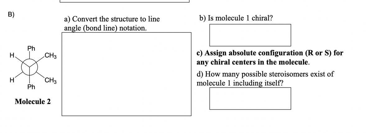 B)
H.
H
Ph
Ph
CH3
CH3
Molecule 2
a) Convert the structure to line
angle (bond line) notation.
b) Is molecule 1 chiral?
c) Assign absolute configuration (R or S) for
any chiral centers in the molecule.
d) How many possible steroisomers exist of
molecule 1 including itself?