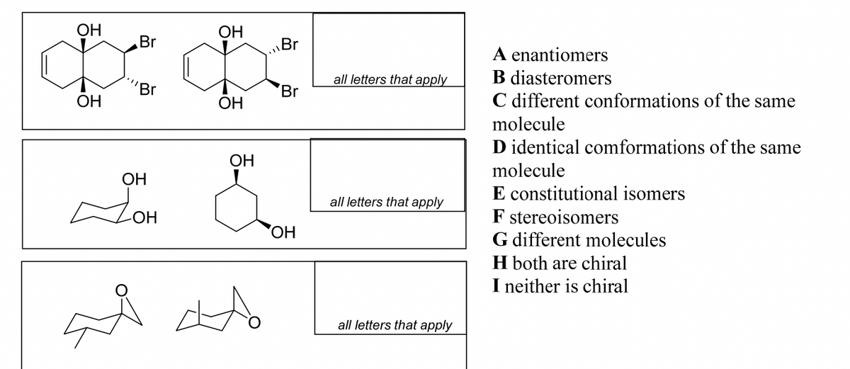 OH
OH
Br
Br
OH
JOH
OH
OH
OH
ado
Br
Br
OH
all letters that apply
all letters that apply
all letters that apply
A enantiomers
B diasteromers
C different conformations of the same
molecule
D identical comformations of the same
molecule
E constitutional isomers
F stereoisomers
G different molecules
H both are chiral
I neither is chiral