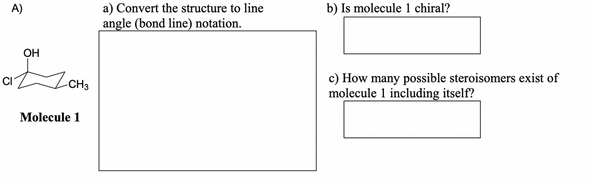 A)
OH
-CH3
Molecule 1
a) Convert the structure to line
angle (bond line) notation.
b) Is molecule 1 chiral?
c) How many possible steroisomers exist of
molecule 1 including itself?