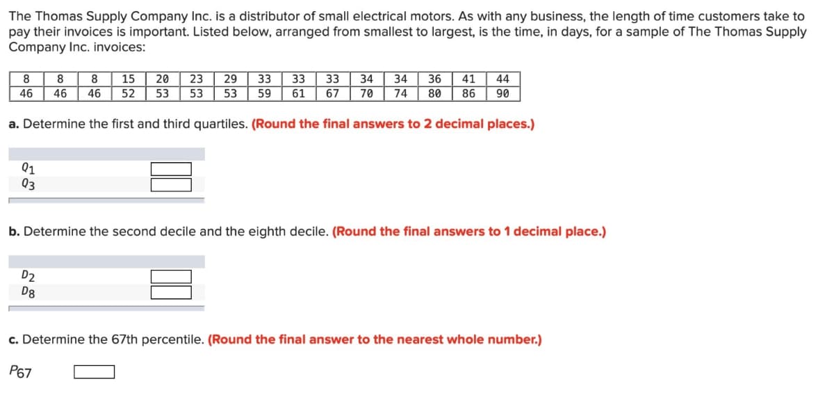 The Thomas Supply Company Inc. is a distributor of small electrical motors. As with any business, the length of time customers take to
pay their invoices is important. Listed below, arranged from smallest to largest, is the time, in days, for a sample of The Thomas Supply
Company Inc. invoices:
8
46
a. Determine the first and third quartiles. (Round the final answers to 2 decimal places.)
Q1
Q3
8 8 15 | 20
23 29 33 33 33 34 34 36| 41| 44
46 46 52 53 53 53 59 61 67 70 74 80 86 90
b. Determine the second decile and the eighth decile. (Round the final answers to 1 decimal place.)
D2
D8
c. Determine the 67th percentile. (Round the final answer to the nearest whole number.)
P67