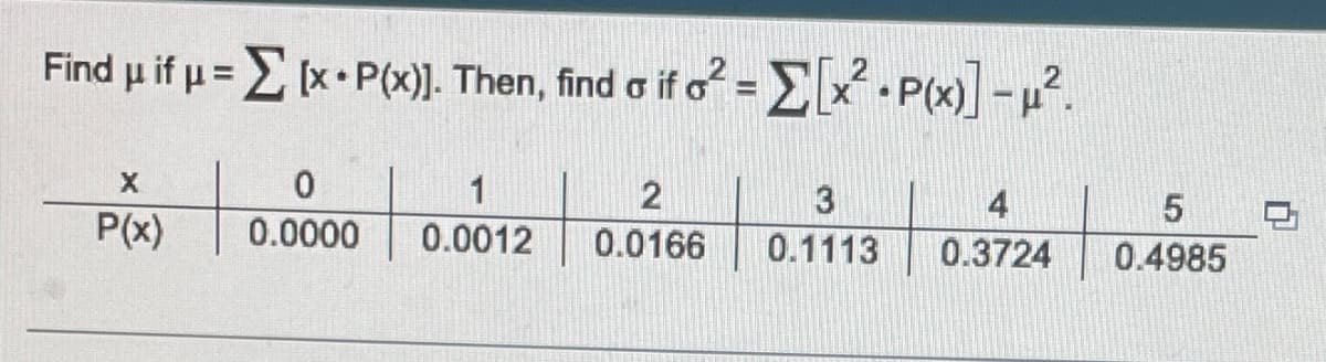 Find μ if μ = Σ (x + P(x)]. Then, find a if 62 = Σ[x2 • P(x)] -12.
X
P(x)
0
0.0000
1
2
3
5
0.0012 0.0166 0.1113 0.3724 0.4985