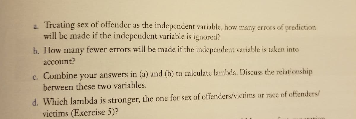 a. Treating sex of offender as the independent variable, how many errors of prediction
will be made if the independent variable is ignored?
b. How many fewer errors will be made if the independent variable is taken into
account?
Combine
your answers in (a) and (b) to calculate lambda. Discuss the relationship
C.
between these two variables.
d. Which lambda is stronger, the one for sex of offenders/victims or race of offenders/
victims (Exercise 5)?
