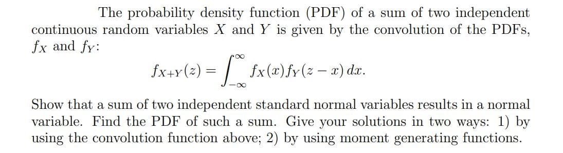 The probability density function (PDF) of a sum of two independent
continuous random variables X and Y is given by the convolution of the PDFS,
fx and fy:
fx+r(2) = | fx (x) fr(z – x) dx.
Show that a sum of two independent standard normal variables results in a normal
variable. Find the PDF of such a sum. Give your solutions in two ways: 1) by
using the convolution function above; 2) by using moment generating functions.
