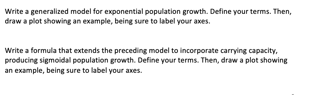 Write a generalized model for exponential population growth. Define your terms. Then,
draw a plot showing an example, being sure to label your axes.
Write a formula that extends the preceding model to incorporate carrying capacity,
producing sigmoidal population growth. Define your terms. Then, draw a plot showing
an example, being sure to label your axes.