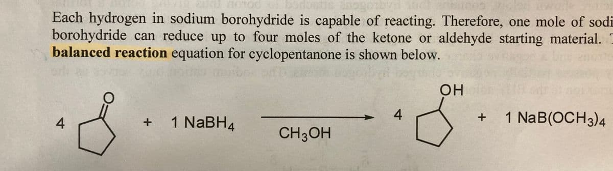 2010 10100
Each hydrogen in sodium borohydride is capable of reacting. Therefore, one mole of sodi
borohydride can reduce up to four moles of the ketone or aldehyde starting material.
balanced reaction equation for cyclopentanone is shown below.
4
+ 1 NaBH4
CH3OH
4
OHolen
+ 1 NaB(OCH3)4