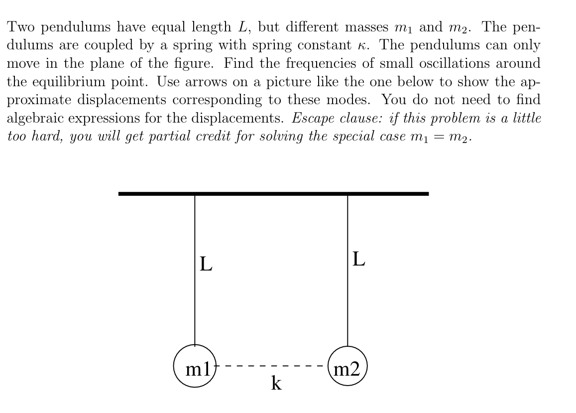 Two pendulums have equal length L, but different masses mị and m2. The pen-
dulums are coupled by a spring with spring constant K. The pendulums can only
move in the plane of the figure. Find the frequencies of small oscillations around
the equilibrium point. Use arrows on a picture like the one below to show the ap-
proximate displacements corresponding to these modes. You do not need to find
algebraic expressions for the displacements. Escape clause: if this problem is a little
too hard, you will get partial credit for solving the special case mı = m2.
L
|L
ml
m2
k
