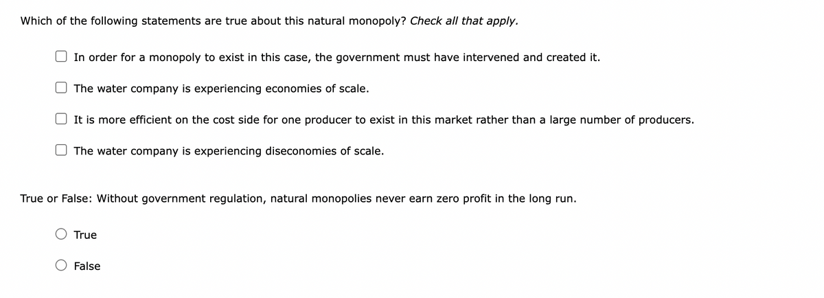 Which of the following statements are true about this natural monopoly? Check all that apply.
In order for a monopoly to exist in this case, the government must have intervened and created it.
The water company is experiencing economies of scale.
It is more efficient on the cost side for one producer to exist in this market rather than a large number of producers.
The water company is experiencing diseconomies of scale.
True or False: Without government regulation, natural monopolies never earn zero profit in the long run.
True
False