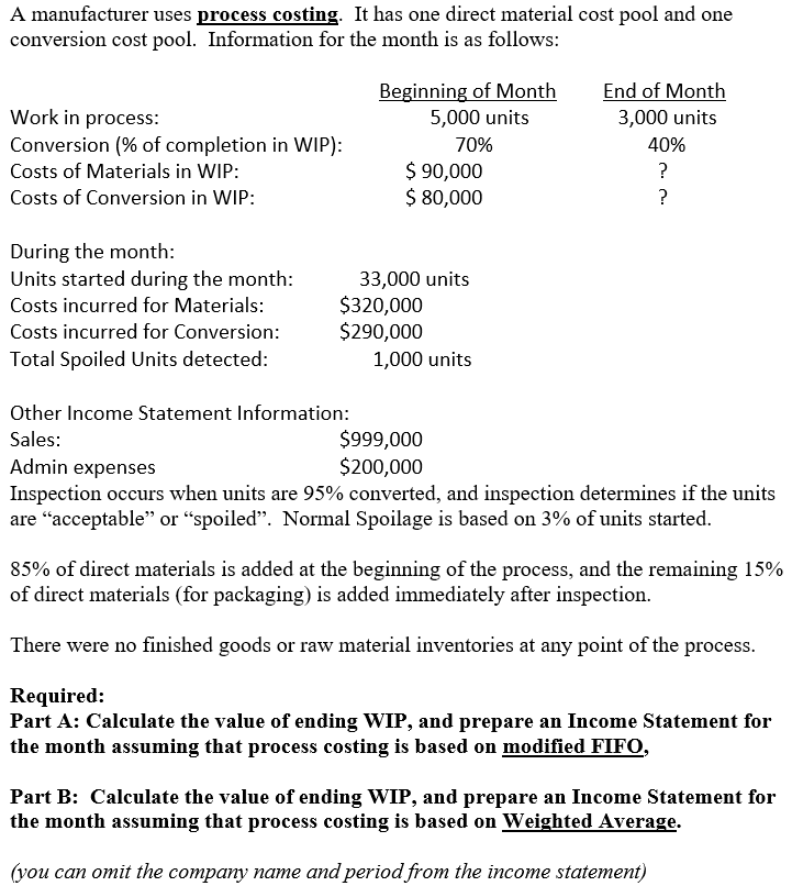 A manufacturer uses process costing. It has one direct material cost pool and one
conversion cost pool. Information for the month is as follows:
Beginning of Month
End of Month
Work in process:
Conversion (% of completion in WIP):
5,000 units
3,000 units
70%
40%
$ 90,000
$ 80,000
Costs of Materials in WIP:
?
Costs of Conversion in WIP:
?
During the month:
Units started during the month:
33,000 units
$320,000
$290,000
Costs incurred for Materials:
Costs incurred for Conversion:
Total Spoiled Units detected:
1,000 units
Other Income Statement Information:
$999,000
$200,000
Sales:
Admin expenses
Inspection occurs when units are 95% converted, and inspection determines if the units
are “acceptable" or “spoiled". Normal Spoilage is based on 3% of units started.
85% of direct materials is added at the beginning of the process, and the remaining 15%
of direct materials (for packaging) is added immediately after inspection.
There were no finished goods or raw material inventories at any point of the process.
Required:
Part A: Calculate the value of ending WIP, and prepare an Income Statement for
the month assuming that process costing is based on modified FIFO,
Part B: Calculate the value of ending WIP, and prepare an Income Statement for
the month assuming that process costing is based on Weighted Average.
(you can omit the company name and period from the income statement)
