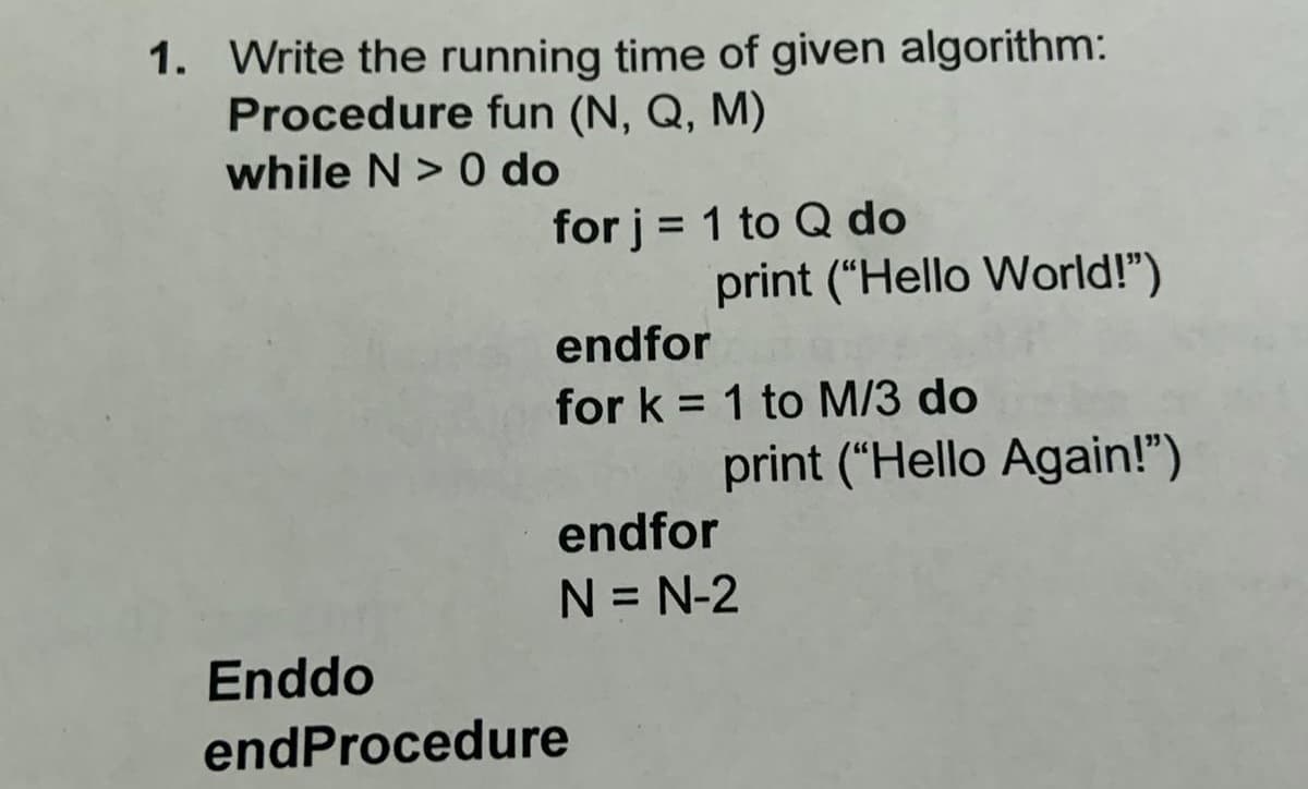 1. Write the running time of given algorithm:
Procedure fun (N, Q, M)
while N> 0 do
for j = 1 to Q do
%3D
print ("Hello World!")
endfor
for k = 1 to M/3 do
%3D
print ("Hello Again!")
endfor
N = N-2
Enddo
endProcedure
