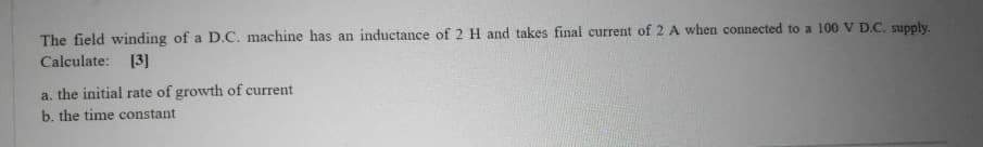 The field winding of a D.C. machine has an inductance of 2 H and takes final current of 2 A when connected to a 100 V D.C. supply.
Calculate: [3]
a. the initial rate of growth of current
b. the time constant