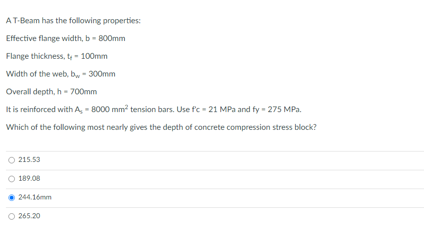 A T-Beam has the following properties:
Effective flange width, b = 800mm
Flange thickness, t₁ = 100mm
Width of the web, bw = 300mm
Overall depth, h = 700mm
It is reinforced with As = 8000 mm² tension bars. Use f'c = 21 MPa and fy = 275 MPa.
Which of the following most nearly gives the depth of concrete compression stress block?
215.53
189.08
244.16mm
265.20