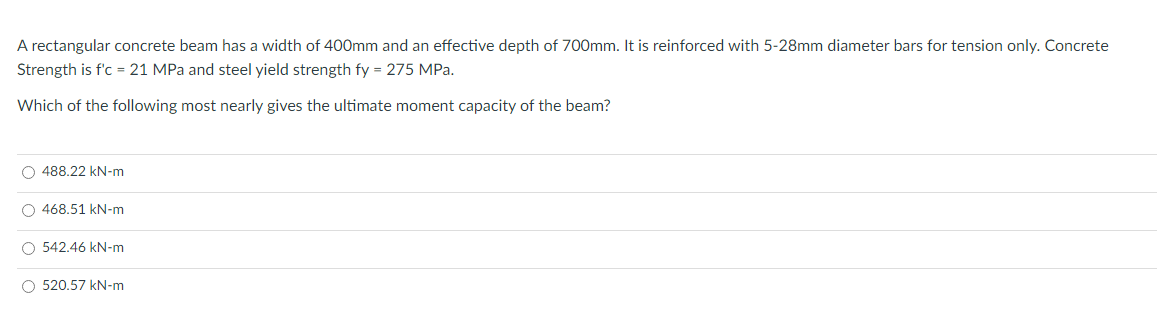 A rectangular concrete beam has a width of 400mm and an effective depth of 700mm. It is reinforced with 5-28mm diameter bars for tension only. Concrete
Strength is f'c = 21 MPa and steel yield strength fy = 275 MPa.
Which of the following most nearly gives the ultimate moment capacity of the beam?
O 488.22 kN-m
O 468.51 kN-m
O 542.46 kN-m
O 520.57 kN-m