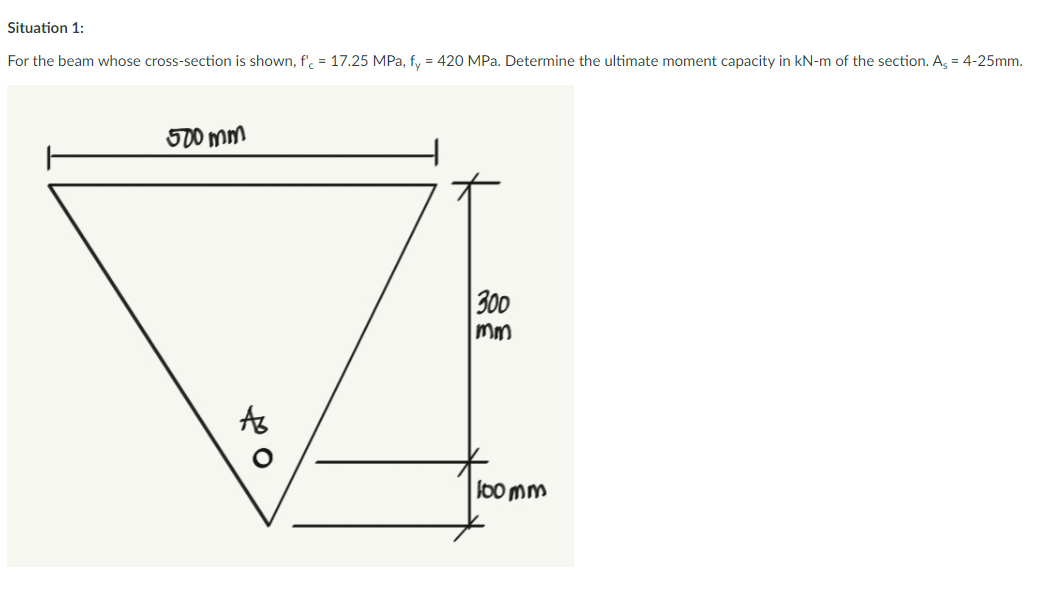 Situation 1:
For the beam whose cross-section is shown, f'c = 17.25 MPa, fy = 420 MPa. Determine the ultimate moment capacity in kN-m of the section. As = 4-25mm.
500 mm
40
300
mm
100mm