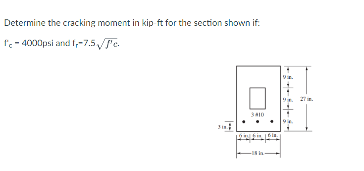 Determine the cracking moment in kip-ft for the section shown if:
f'c = 4000psi and f,=7.5√ √f'c.
3 in.
3 #10
6 in. 6 in 6 in.
18 in.-
9 in.
9 in.
9 in.
27 in.