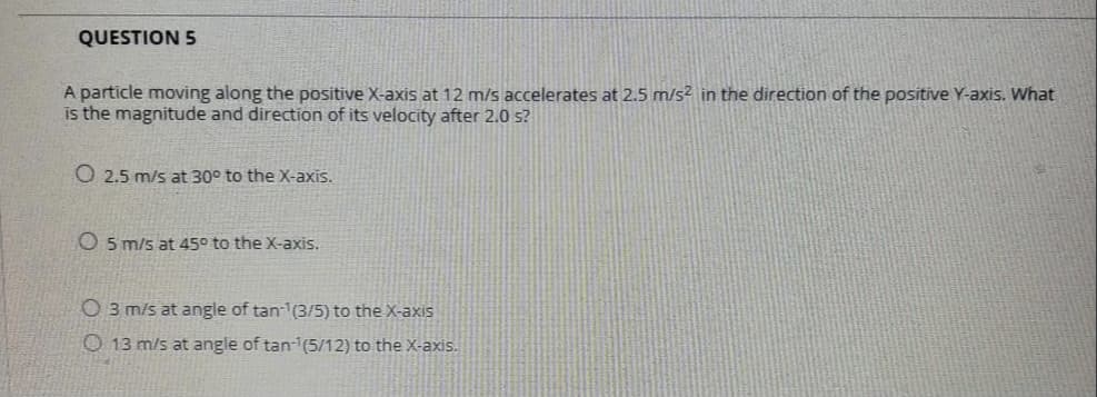 QUESTION 5
A particle moving along the positive X-axis at 12 m/s accelerates at 2.5 m/s² in the direction of the positive Y-axis. What
is the magnitude and direction of its velocity after 2.0 s?
O 2.5 m/s at 30° to the X-axis.
O5 m/s at 45° to the X-axis.
O 3 m/s at angle of tan-1(3/5) to the X-axis
O 13 m/s at angle of tan-(5/12) to the X-axis.
