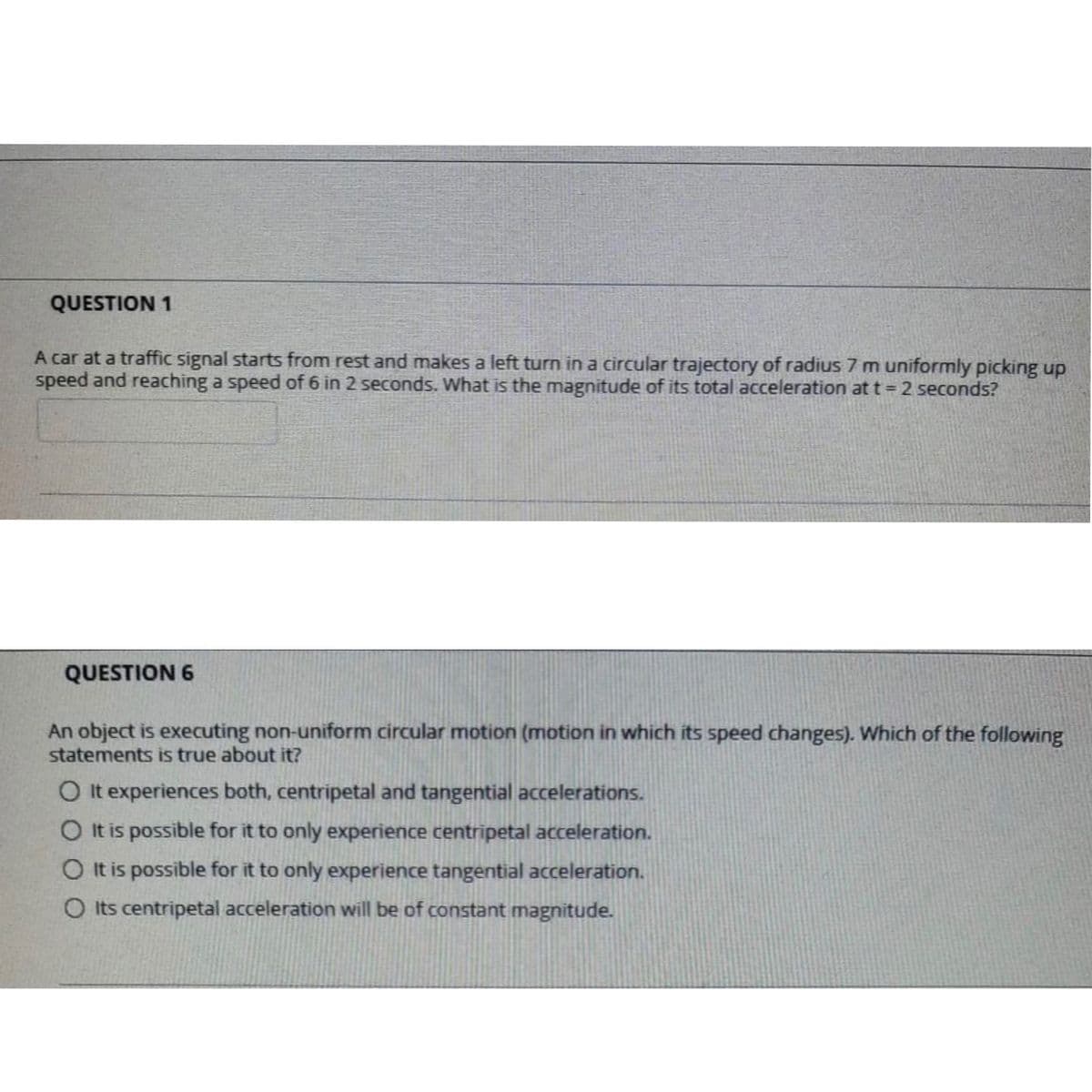 QUESTION 1
A car at a traffic signal starts from rest and makes a left turn in a circular trajectory of radius 7 m uniformly picking up
speed and reaching a speed of 6 in 2 seconds. What is the magnitude of its total acceleration at t = 2 seconds?
QUESTION 6
An object is executing non-uniform circular motion (motion in which its speed changes). Which of the following
statements is true about it?
O It experiences both, centripetal and tangential accelerations.
O It is possible for it to only experience centripetal acceleration.
OIt is possible for it to only experience tangential acceleration.
O Its centripetal acceleration will be of constant magnitude.
