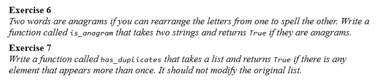 Exercise 6
Two words are anagrams if you can rearrange the letters from one to spell the other. Write a
function called is_anagram that takes two strings and returns True if they are anagrams.
Exercise 7
Write a function called has_duplicates that takes a list and returns True if there is any
element that appears more than once. It should not modify the original list.