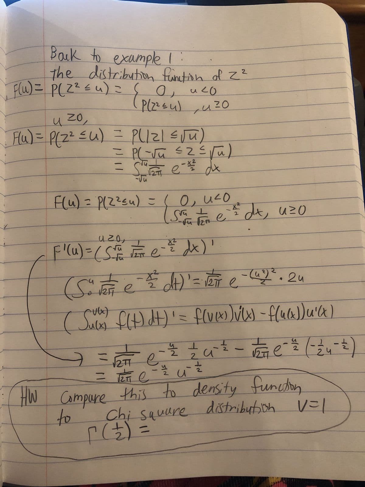 Back to example !
the distribution function of 2²
F(u) = P(Z² ≤u) = О, и со
P(2²≤u), u ²0
n
ZO
Flu) = P(2² ≤u)
= P(|Z| ≤√u)
(2/² = 2 = 2^²-) =
=
=
1271
e-x²
F(u) = P(2²≤u) = (0₁ 4²0
dx
Svate ²² dx, uzo
azo,
2
F'(u) = (55² F e - ²² dx)'
뿌S
= (²) J
₁
所
(4²)
(S" √2Fe² =²²dt) = 1 e 2². 2u
е
е
(Sulx) f(t) dt)' = f(v(x) )√(x) - f(u(x))u²(x)
е
T
름
T
n
(3 - 4 ² - ) — _-212711 - 3 - ²/² ²7/12 -
77 ( )
- 12/24 - 12/02
и
2TT
= TETT C
е
HW Compare this to density function
to
Chi square distribution
distribution V=1