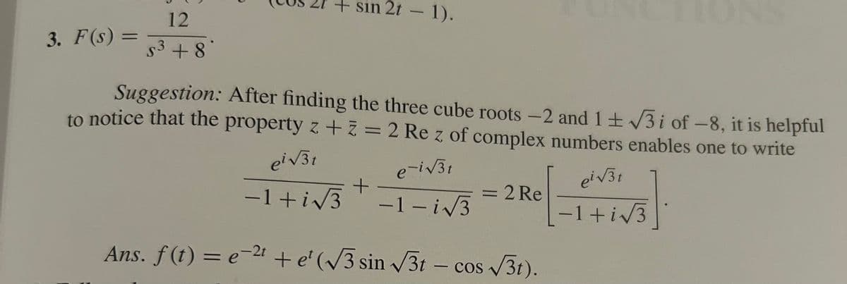12
3. F(s) =
=
53 +8
+ sin 2t - 1).
Suggestion: After finding the three cube roots -2 and 1±√√√3i of -8, it is helpful
to notice that the property z + z = 2 Re z of complex numbers enables one to write
ei√√3t
e-i√√31
pi√31
+
-1+i√√√3
= 2 Re
-1-i√√√3
-1+i√√√3
Ans. f(t) = e−2+ + et (√√3 sin √√3t - cos√3t).
+e(√√3