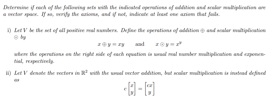 Determine if each of the following sets with the indicated operations of addition and scalar multiplication are
a vector space. If so, verify the axioms, and if not, indicate at least one axiom that fails.
i) Let V be the set of all positive real numbers. Define the operations of addition and scalar multiplication
Ⓒ by
x + y = xy and
x©y=x²
where the operations on the right side of each equation is usual real number multiplication and exponen-
tial, respectively.
ii) Let V denote the vectors in R2 with the usual vector addition, but scalar multiplication is instead defined
as
I
-D-C
с
=