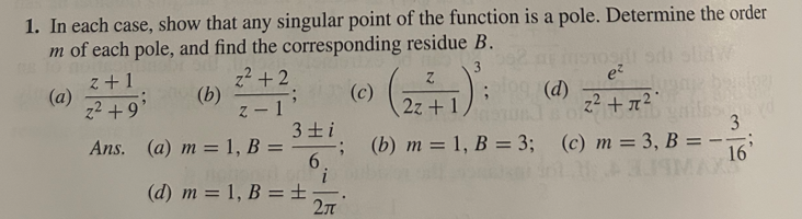 1. In each case, show that any singular point of the function is a pole. Determine the order
m of each pole, and find the corresponding residue B.
3
z+1
z² +2
Z
e²
(a)
(b)
(c)
;109(d)
z² +9'
z-1
2z+1
3±1
3
Ans. (a) m=1, B =
6.
(b) m = 1, B = 3; (c) m = 3, B=-16
i
(d) m=1, B = ±
2π