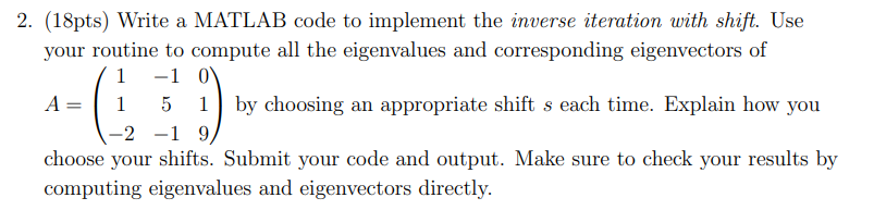 2. (18pts) Write a MATLAB code to implement the inverse iteration with shift. Use
your routine to compute all the eigenvalues and corresponding eigenvectors of
A =
1
-1 0
5
1
=2 -19
by choosing an appropriate shift s each time. Explain how you
choose your shifts. Submit your code and output. Make sure to check your results by
computing eigenvalues and eigenvectors directly.