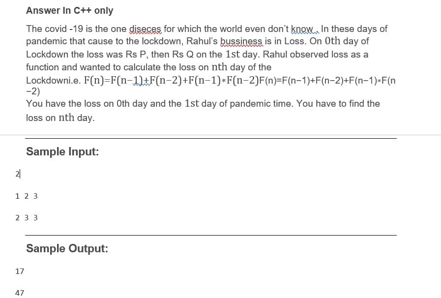 Answer In C++ only
The covid -19 is the one diseces for which the world even don't know In these days of
pandemic that cause to the lockdown, Rahul's bussiness is in Loss. On Oth day of
Lockdown the loss was Rs P, then Rs Q on the 1st day. Rahul observed loss as a
function and wanted to calculate the loss on nth day of the
Lockdowni.e. F(n)=F(n-1)tF(n-2)+F(n-1)*F(n-2)F(n)=F(n-1)+F(n-2)+F(n-1)-F(n
-2)
You have the loss on Oth day and the 1st day of pandemic time. You have to find the
loss on nth day.
Sample Input:
2|
1 2 3
2 3 3
Sample Output:
17
47
