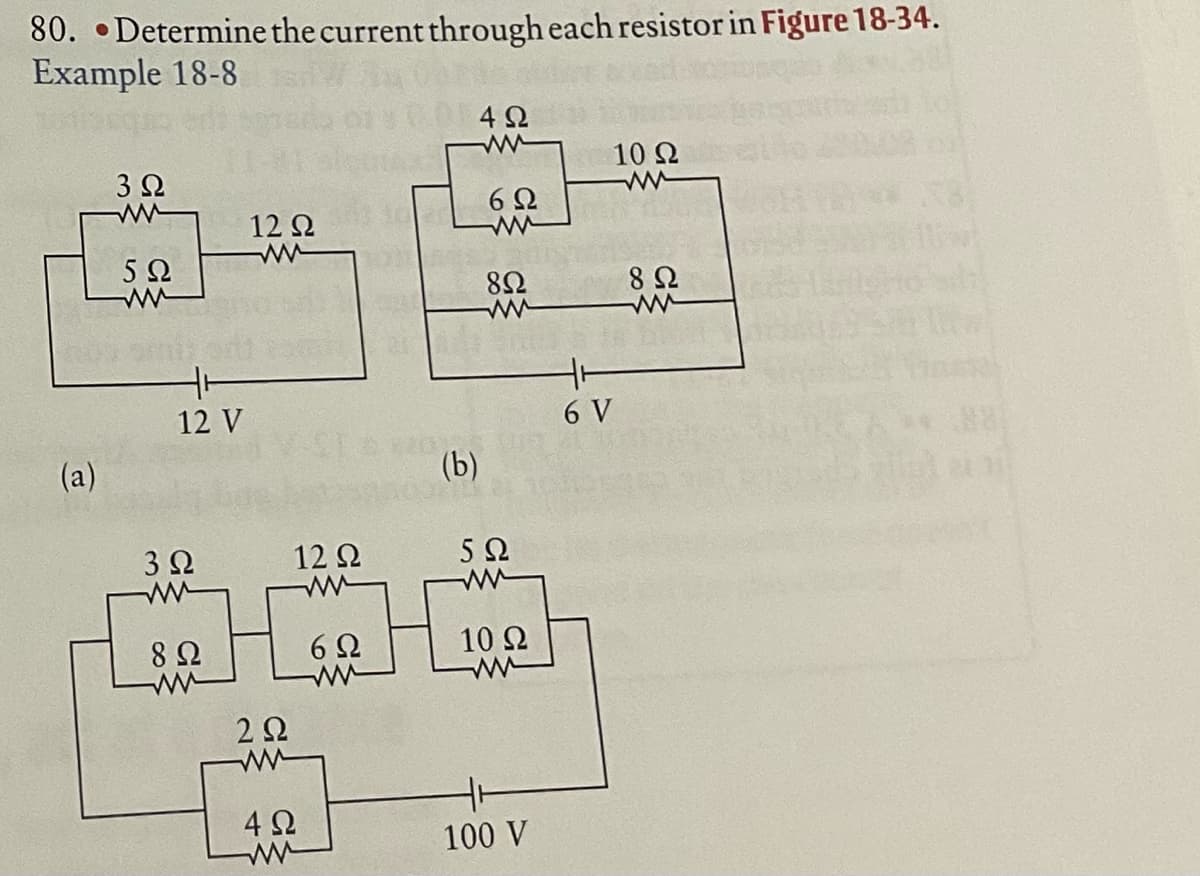 80. •Determine the current through each resistor in Figure 18-34.
Example 18-8
4 2
10 Ω
3 2
6Ω
12 Q
5Ω
82
8 Ω
12 V
6 V
(a)
(b)
32
12 Q
5Ω
8Ω
6Ω
10 2
2Ω
4 2
100 V
