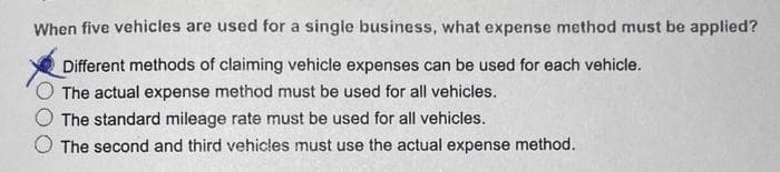 When five vehicles are used for a single business, what expense method must be applied?
Different methods of claiming vehicle expenses can be used for each vehicle.
The actual expense method must be used for all vehicles.
The standard mileage rate must be used for all vehicles.
The second and third vehicles must use the actual expense method.