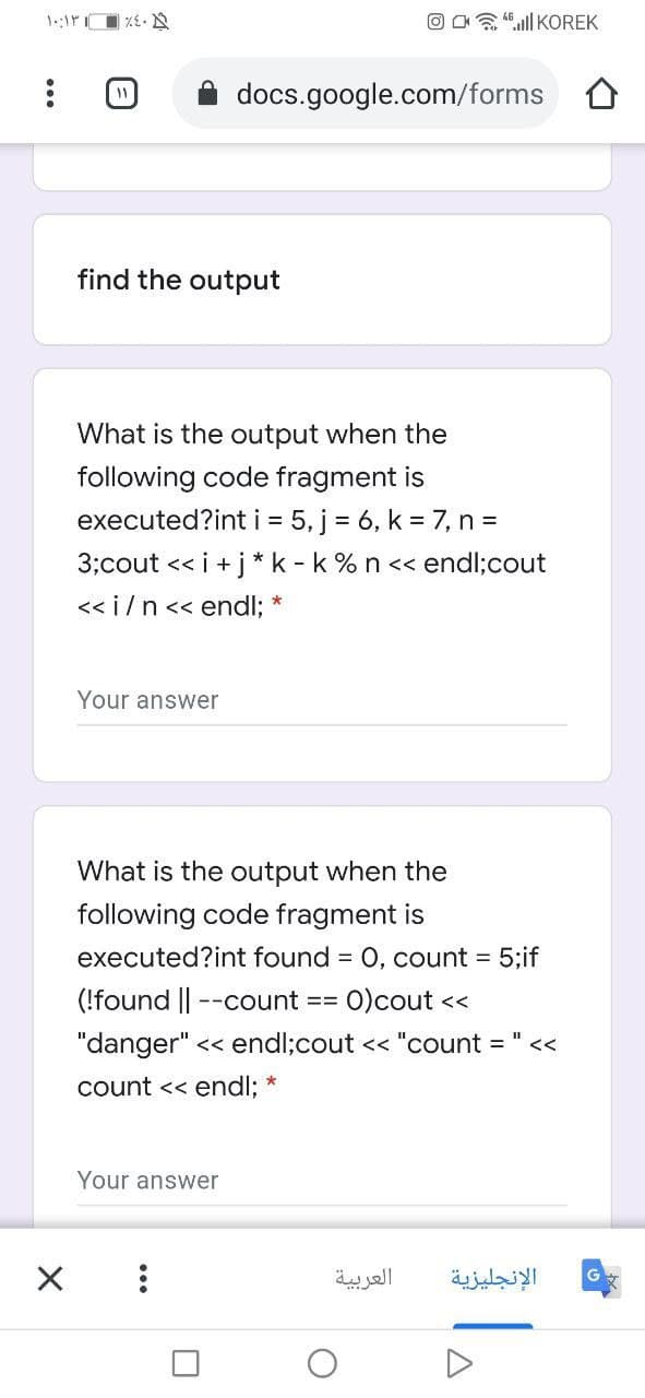 O Oa 4".ll KOREK
docs.google.com/forms O
find the output
What is the output when the
following code fragment is
executed?int i = 5, j = 6, k = 7, n=
3;cout << i +j* k - k % n << endl;cout
<< i/n<< endl; *
Your answer
What is the output when the
following code fragment is
executed?int found = 0, count = 5;if
(!found --count ==
O)cout <<
"danger" << endl;cout << "count = " <<
count << endl;
Your answer
العربية
الإنجليزية
...
