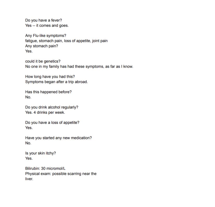Do you have a fever?
Yes -- it comes and goes.
Any Flu-like symptoms?
fatigue, stomach pain, loss of appetite, joint pain
Any stomach pain?
Yes.
could it be genetics?
No one in my family has had these symptoms, as far as I know.
How long have you had this?
Symptoms began after a trip abroad.
Has this happened before?
No.
Do you drink alcohol regularly?
Yes. 4 drinks per week.
Do you have a loss of appetite?
Yes.
Have you started any new medication?
No.
Is your skin itchy?
Yes.
Bilirubin: 30 micromol/L
Physical exam: possible scarring near the
liver.