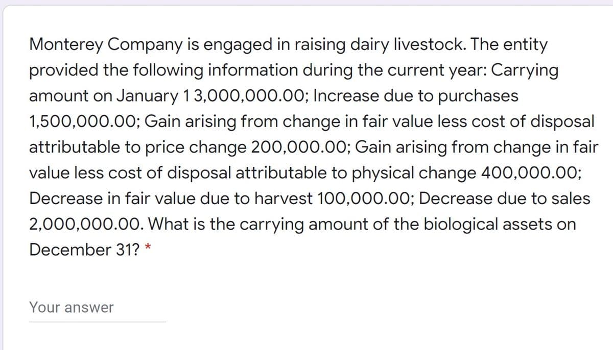 Monterey Company is engaged in raising dairy livestock. The entity
provided the following information during the current year: Carrying
amount on January 13,000,000.00; Increase due to purchases
1,500,000.00; Gain arising from change in fair value less cost of disposal
attributable to price change 200,000.00; Gain arising from change in fair
value less cost of disposal attributable to physical change 400,000.00;
Decrease in fair value due to harvest 100,000.00; Decrease due to sales
2,000,000.00. What is the carrying amount of the biological assets on
December 31?
*
Your answer
