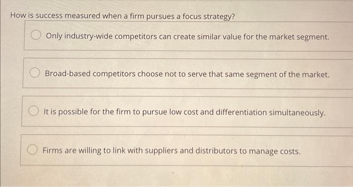 How is success measured when a firm pursues a focus strategy?
Only industry-wide competitors can create similar value for the market segment.
Broad-based competitors choose not to serve that same segment of the market.
It is possible for the firm to pursue low cost and differentiation simultaneously.
Firms are willing to link with suppliers and distributors to manage costs.