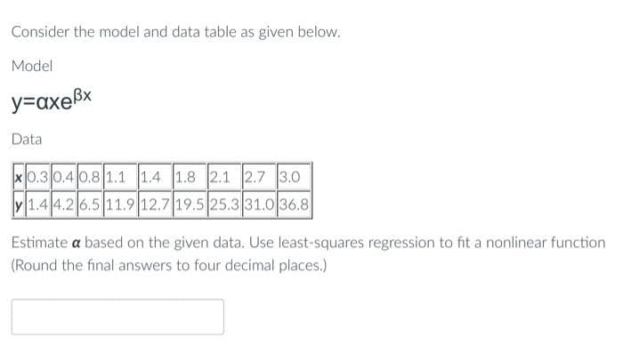 Consider the model and data table as given below.
Model
y=axe³x
Data
x0.3 0.4 0.8 1.1 1.4 1.8 2.1 2.7 3.0
1.4 4.2 6.5 11.9 12.7 19.5 25.3 31.0 36.8
Estimate a based on the given data. Use least-squares regression to fit a nonlinear function
(Round the final answers to four decimal places.)